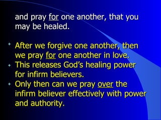 and pray  for  one another, that you may be healed. After we forgive one another, then we pray  for  one another in love.  This releases God’s healing power for infirm believers. Only then can we pray  over  the infirm believer effectively with power and authority. 