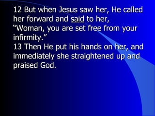 12 But when Jesus saw her, He called her forward and  said  to her, “ Woman, you are set free from your infirmity.” 13 Then He put his hands on her, and immediately she straightened up and praised God. 