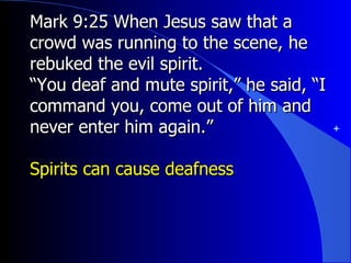 Mark 9:25 When Jesus saw that a crowd was running to the scene, he rebuked the evil spirit. “ You deaf and mute spirit,” he said, “I command you, come out of him and never enter him again.” Spirits can cause deafness 