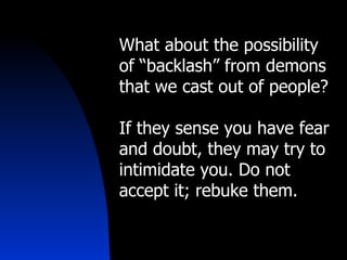 What about the possibility of “backlash” from demons that we cast out of people? If they sense you have fear and doubt, they may try to intimidate you. Do not accept it; rebuke them. 