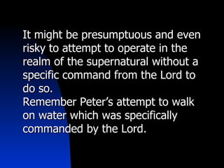 It might be presumptuous and even risky to attempt to operate in the realm of the supernatural without a specific command from the Lord to do so. Remember Peter’s attempt to walk on water which was specifically commanded by the Lord. 