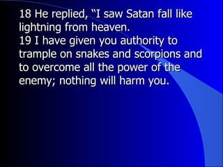 18 He replied, “I saw Satan fall like lightning from heaven.  19 I have given you authority to trample on snakes and scorpions and to overcome all the power of the enemy; nothing will harm you. 