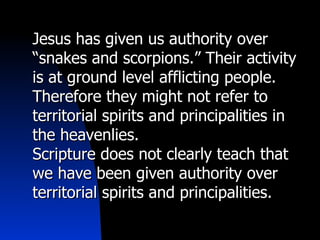 Jesus has given us authority over “snakes and scorpions.” Their activity is at ground level afflicting people. Therefore they might not refer to territorial spirits and principalities in the heavenlies.  Scripture does not clearly teach that we have been given authority over territorial spirits and principalities. 