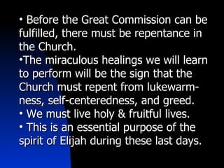 Before the Great Commission can be fulfilled, there must be repentance in the Church. The miraculous healings we will learn to perform will be the sign that the Church must repent from lukewarm-ness, self-centeredness, and greed. We must live holy & fruitful lives. This is an essential purpose of the spirit of Elijah during these last days. 