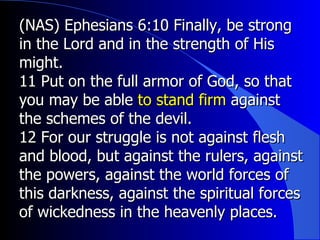 (NAS) Ephesians 6:10 Finally, be strong in the Lord and in the strength of His might.  11 Put on the full armor of God, so that you may be able  to stand firm  against the schemes of the devil.  12 For our struggle is not against flesh and blood, but against the rulers, against the powers, against the world forces of this darkness, against the spiritual forces of wickedness in the heavenly places.  