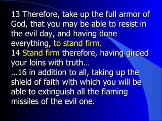 13 Therefore, take up the full armor of God, that you may be able to resist in the evil day, and having done everything,  to stand firm . 14  Stand firm  therefore, having girded your loins with truth… … 16 in addition to all, taking up the shield of faith with which you will be able to extinguish all the flaming missiles of the evil one. 