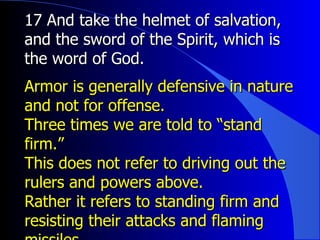 17 And take the helmet of salvation, and the sword of the Spirit, which is the word of God. Armor is generally defensive in nature and not for offense.  Three times we are told to “stand firm.” This does not refer to driving out the rulers and powers above.  Rather it refers to standing firm and resisting their attacks and flaming missiles. 