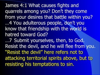 James 4:1  What causes fights and quarrels among you? Don’t they come from your desires that battle within you?  … 4  You adulterous people, don’t you know that friendship with the world is hatred toward God?  … 7  ﻿  Submit yourselves, then, to God. Resist the devil, and he will flee from you.  “ Resist the devil” here refers not to attacking territorial spirits above, but to resisting his temptations to sin. 