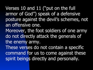 Verses 10 and 11 (“put on the full armor of God”) speak of a defensive posture against the devil’s schemes, not an offensive one. Moreover, the foot soldiers of one army do not directly attack the generals of the enemy army. These verses do not contain a specific command for us to come against these spirit beings directly and personally. 