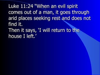 Luke 11:24 “When an evil spirit comes out of a man, it goes through arid places seeking rest and does not find it. Then it says, ‘I will return to the house I left.’ 