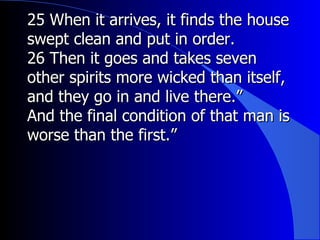 25 When it arrives, it finds the house swept clean and put in order.   26 Then it goes and takes seven other spirits more wicked than itself, and they go in and live there.” And the final condition of that man is worse than the first.” 