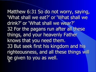  Matthew 6:31 ﻿  So do not worry, saying, ‘What shall we eat?’ or ‘What shall we drink?’ or ‘What shall we wear?’  ﻿ 32 ﻿  For the pagans run after all these things, and your heavenly Father knows that you need them.  ﻿ 33 ﻿  But seek first his kingdom and his righteousness, and all these things will be given to you as well.  