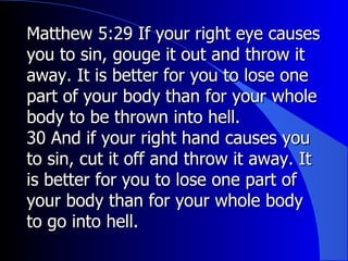 Matthew 5:29 If your right eye causes you to sin, gouge it out and throw it away. It is better for you to lose one part of your body than for your whole body to be thrown into hell.  30  And if your right hand causes you to sin, cut it off and throw it away. It is better for you to lose one part of your body than for your whole body to go into hell. 