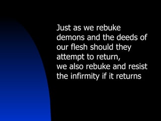 Just as we rebuke demons and the deeds of our flesh should they attempt to return,  we also rebuke and resist the infirmity if it returns 