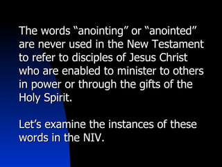 The words “anointing” or “anointed” are never used in the New Testament to refer to disciples of Jesus Christ who are enabled to minister to others in power or through the gifts of the Holy Spirit. Let’s examine the instances of these words in the NIV. 