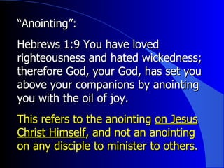 “ Anointing”:   Hebrews 1:9 You have loved righteousness and hated wickedness; therefore God, your God, has set you above your companions by anointing you with the oil of joy. This refers to the anointing  on Jesus Christ Himself , and not an anointing on any disciple to minister to others. 
