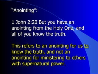 “ Anointing”:   1 John 2:20 But you have an anointing from the Holy One, and all of you know the truth. This refers to an anointing for us  to know the truth , and not an anointing for ministering to others with supernatural power. 