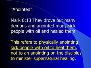 “ Anointed”:   Mark 6:13 They drove out many demons and anointed many sick people with oil and healed them. This refers to physically anointing  sick people with oil to heal them , not to an anointing on the disciples to minister supernatural healing. 