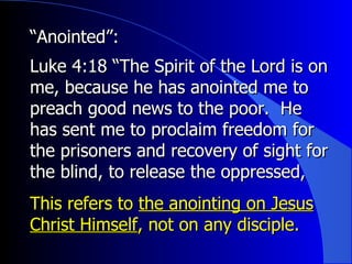 “ Anointed”:   Luke 4:18 “The Spirit of the Lord is on me, because he has anointed me to preach good news to the poor.  He has sent me to proclaim freedom for the prisoners and recovery of sight for the blind, to release the oppressed, This refers to  the anointing on Jesus Christ Himself , not on any disciple. 