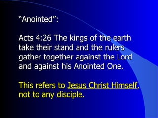 “ Anointed”:   Acts 4:26 The kings of the earth take their stand and the rulers gather together against the Lord and against his Anointed One. This refers to  Jesus Christ Himself , not to any disciple. 