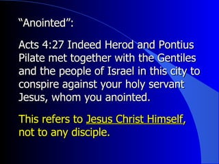 “ Anointed”:   Acts 4:27 Indeed Herod and Pontius Pilate met together with the Gentiles and the people of Israel in this city to conspire against your holy servant Jesus, whom you anointed.  This refers to  Jesus Christ Himself , not to any disciple. 