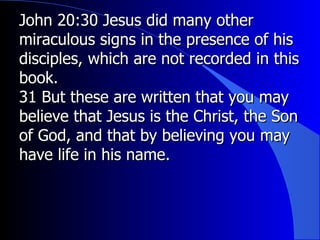 John 20:30 Jesus did many other miraculous signs in the presence of his disciples, which are not recorded in this book.  31 But these are written that you may believe that Jesus is the Christ, the Son of God, and that by believing you may have life in his name. 