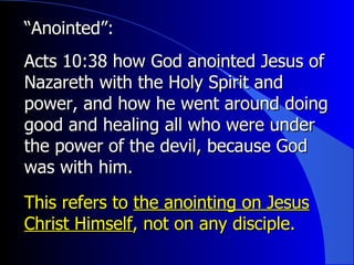 “ Anointed”:   Acts 10:38 how God anointed Jesus of Nazareth with the Holy Spirit and power, and how he went around doing good and healing all who were under the power of the devil, because God was with him.  This refers to  the anointing on Jesus Christ Himself , not on any disciple. 