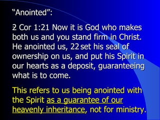 “ Anointed”:   2 Cor 1:21  ﻿ Now it is God who makes both us and you stand firm in Christ. He anointed us, 22 ﻿  set his seal of ownership on us, and put his Spirit in our hearts as a deposit, guaranteeing what is to come.  This refers to us being anointed with the Spirit  as a guarantee of our heavenly inheritance , not for ministry. 