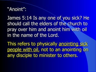 “ Anoint”:   James 5:14 Is any one of you sick? He should call the elders of the church to pray over him and anoint him with oil in the name of the Lord.   This refers to physically  anointing sick people with oil , not to an anointing on any disciple to minister to others. 