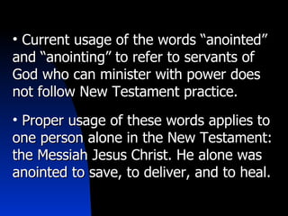 Current usage of the words “anointed” and “anointing” to refer to servants of God who can minister with power does not follow New Testament practice. Proper usage of these words applies to one person alone in the New Testament: the Messiah Jesus Christ. He alone was anointed to save, to deliver, and to heal. 