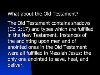 What about the Old Testament? The Old Testament contains shadows (Col 2:17) and types which are fulfilled in the New Testament. Instances of the anointing upon men and of anointed ones in the Old Testament were all fulfilled in Messiah Jesus: the only one anointed to save, heal, and deliver. 