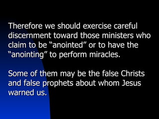Therefore we should exercise careful discernment toward those ministers who claim to be “anointed” or to have the “anointing” to perform miracles. Some of them may be the false Christs and false prophets about whom Jesus warned us. 