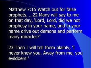 Matthew 7:15 Watch out for false prophets. …22 ﻿  Many will say to me on that day, ‘Lord, Lord, did we not prophesy in your name, and in your name drive out demons and perform many miracles?’  ﻿﻿ 23 ﻿  Then I will tell them plainly, ‘I never knew you. Away from me, you evildoers!’  