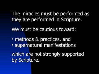 The miracles must be performed as they are performed in Scripture. We must be cautious toward: methods & practices, and  supernatural manifestations which are not strongly supported by Scripture. 