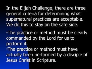 In the Elijah Challenge, there are three general criteria for determining what supernatural practices are acceptable. We do this to stay on the safe side. The practice or method must be clearly commanded by the Lord for us to perform it. The practice or method must have actually been performed by a disciple of Jesus Christ in Scripture. 