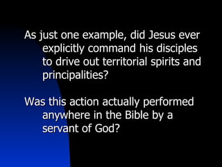   As just one example, did Jesus ever explicitly command his disciples to drive out territorial spirits and principalities? Was this action actually performed anywhere in the Bible by a servant of God? 