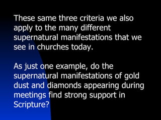 These same three criteria we also apply to the many different supernatural manifestations that we see in churches today. As just one example, do the supernatural manifestations of gold dust and diamonds appearing during meetings find strong support in Scripture? 