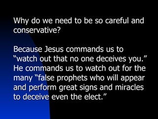 Why do we need to be so careful and conservative? Because Jesus commands us to “watch out that no one deceives you.” He commands us to watch out for the many “false prophets  who will appear and perform great signs and miracles to deceive even the elect.” 