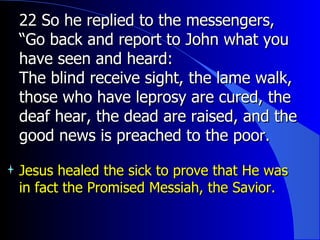 22 So he replied to the messengers, “Go back and report to John what you have seen and heard:  The blind receive sight, the lame walk, those who have leprosy are cured, the deaf hear, the dead are raised, and the good news is preached to the poor.   Jesus healed the sick to prove that He was in fact the Promised Messiah, the Savior. 