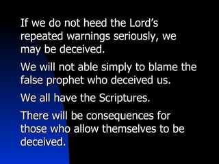 If we do not heed the Lord’s repeated warnings seriously, we may be deceived. We will not able simply to blame the false prophet who deceived us.  We all have the Scriptures. There will be consequences for those who allow themselves to be deceived.  