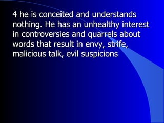 4 he is conceited and understands nothing. He has an unhealthy interest in controversies and quarrels about words that result in envy, strife, malicious talk, evil suspicions 