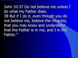 John 10:37 Do not believe me unless I do what my Father does. 38 But if I do it, even though you do not believe me, believe the miracles, that you may know and understand that the Father is in me, and I in the Father.”  