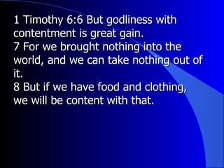 1 Timothy 6:6 But godliness with contentment is great gain. 7 For we brought nothing into the world, and we can take nothing out of it. 8 But if we have food and clothing, we will be content with that. 