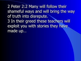 2 Peter 2:2 Many will follow their shameful ways and will bring the way of truth into disrepute. 3 In their greed these teachers will exploit you with stories they have made up… 
