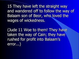 15 They have left the straight way and wandered off to follow the way of Balaam son of Beor, who loved the wages of wickedness. (Jude 11 Woe to them! They have taken the way of Cain; they have rushed for profit into Balaam’s error...)  