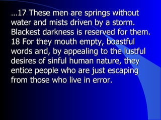 … 17 These men are springs without water and mists driven by a storm. Blackest darkness is reserved for them.  18 For they mouth empty, boastful words and, by appealing to the lustful desires of sinful human nature, they entice people who are just escaping from those who live in error. 