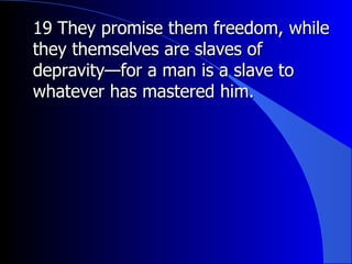 19 They promise them freedom, while they themselves are slaves of depravity—for a man is a slave to whatever has mastered him.  