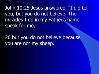 John 10:25 Jesus answered, “I did tell you, but you do not believe. The miracles I do in my Father’s name speak for me,  26 but you do not believe because you are not my sheep. 