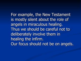 For example, the New Testament is mostly silent about the role of angels in miraculous healing. Thus we should be careful not to deliberately involve them in healing the infirm. Our focus should not be on angels. 