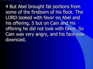 4 But Abel brought fat portions from some of the firstborn of his flock. The LORD looked with favor on Abel and his offering, 5 but on Cain and his offering he did not look with favor. So Cain was very angry, and his face was downcast.  